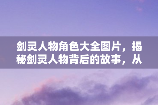 剑灵人物角色大全图片,揭秘剑灵人物背后的故事,从设计到灵魂的深度剖析 剑灵人物角色大全图片,揭秘剑灵人物背后的故事,从设计到灵魂的深度剖析