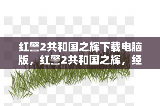 红警2共和国之辉下载电脑版,红警2共和国之辉,经典游戏的魅力与回忆 红警2共和国之辉下载电脑版,红警2共和国之辉,经典游戏的魅力与回忆