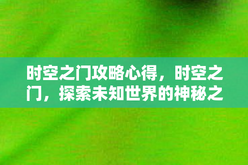 时空之门攻略心得,时空之门,探索未知世界的神秘之旅 时空之门攻略心得,时空之门,探索未知世界的神秘之旅