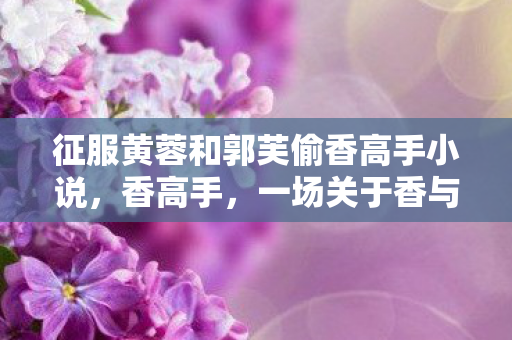 征服黄蓉和郭芙偷香高手小说，香高手，一场关于香与人生的传奇之旅