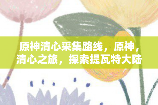 原神清心采集路线,原神,清心之旅,探索提瓦特大陆的奇妙之旅 原神清心采集路线,原神,清心之旅,探索提瓦特大陆的奇妙之旅