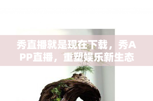 秀直播就是现在下载,秀APP直播,重塑娱乐新生态 秀直播就是现在下载,秀APP直播,重塑娱乐新生态