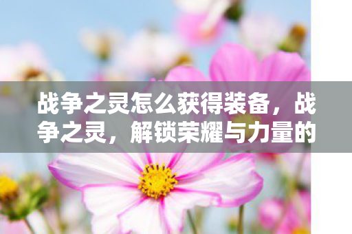 战争之灵怎么获得装备，战争之灵，解锁荣耀与力量的神秘途径