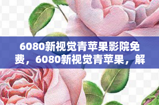 6080新视觉青苹果影院免费，6080新视觉青苹果，解锁高清影视新体验