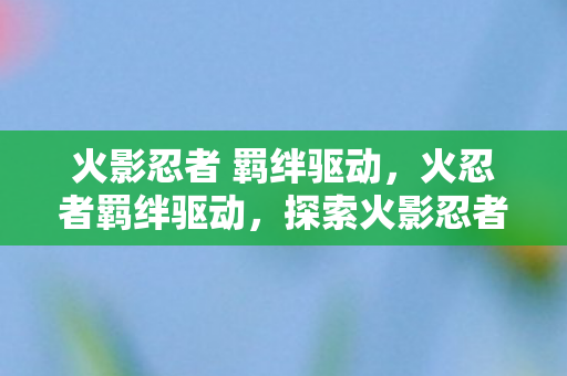 火影忍者 羁绊驱动,火忍者羁绊驱动,探索火影忍者中的情感纽带与力量源泉 火影忍者 羁绊驱动,火忍者羁绊驱动,探索火影忍者中的情感纽带与力量源泉