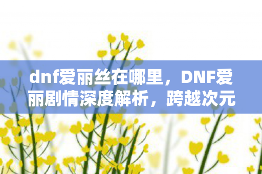 dnf爱丽丝在哪里，DNF爱丽剧情深度解析，跨越次元的浪漫邂逅