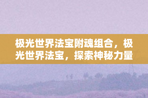 极光世界法宝附魂组合，极光世界法宝，探索神秘力量的奇幻之旅