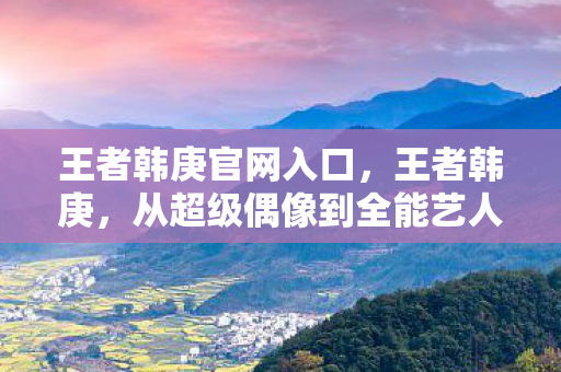 王者韩庚官网入口，王者韩庚，从超级偶像到全能艺人的蜕变之路