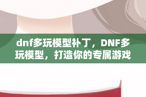 dnf多玩模型补丁,DNF多玩模型,打造你的专属游戏世界 dnf多玩模型补丁,DNF多玩模型,打造你的专属游戏世界