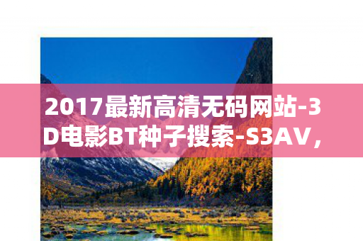 2017最新高清无码网站-3D电影BT种子搜索-S3AV，2017最新高清，科技、艺术与生活的完美融合