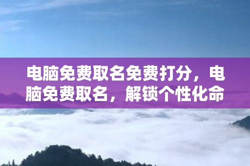 电脑免费取名免费打分,电脑免费取名,解锁个性化命名的新时代 电脑免费取名免费打分,电脑免费取名,解锁个性化命名的新时代