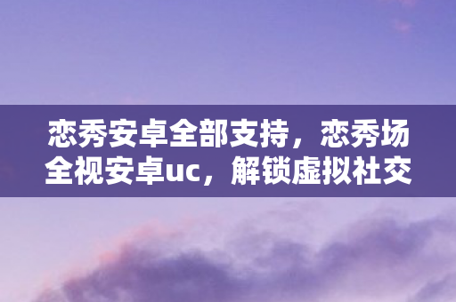 恋秀安卓全部支持，恋秀场全视安卓uc，解锁虚拟社交新体验