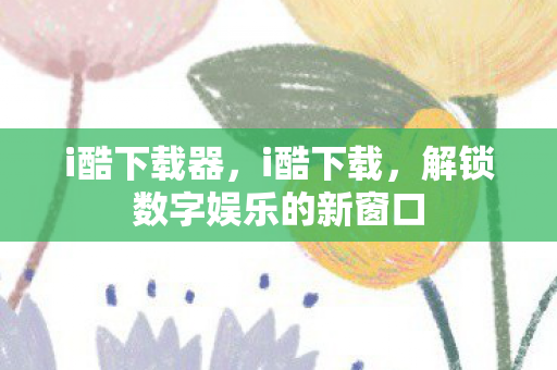 i酷下载器,i酷下载,解锁数字娱乐的新窗口 i酷下载器,i酷下载,解锁数字娱乐的新窗口