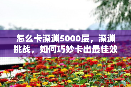 怎么卡深渊5000层,深渊挑战,如何巧妙卡出最佳效果 怎么卡深渊5000层,深渊挑战,如何巧妙卡出最佳效果