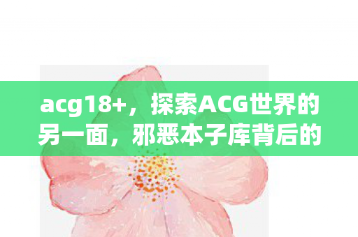 acg18+，探索ACG世界的另一面，邪恶本子库背后的故事