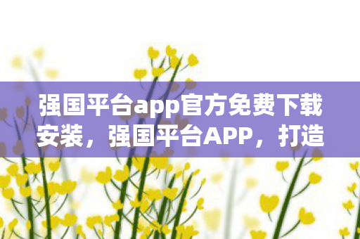 强国平台app官方免费下载安装，强国平台APP，打造数字化学习新生态
