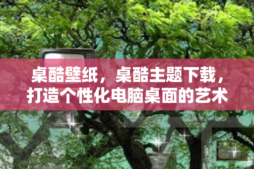 桌酷壁纸，桌酷主题下载，打造个性化电脑桌面的艺术之旅
