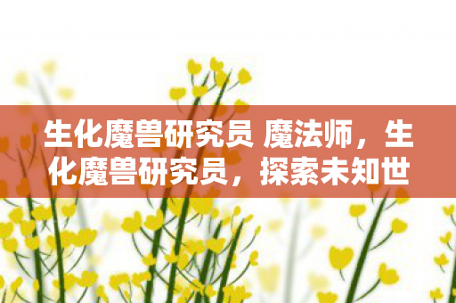 生化魔兽研究员 魔法师,生化魔兽研究员,探索未知世界的科学探险家 生化魔兽研究员 魔法师,生化魔兽研究员,探索未知世界的科学探险家