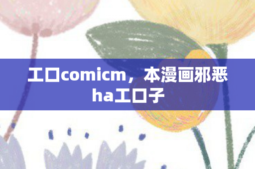 工口comicm，本漫画邪恶ha工口子