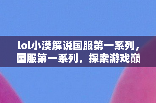 lol小漠解说国服第一系列,国服第一系列,探索游戏巅峰的传奇之路 lol小漠解说国服第一系列,国服第一系列,探索游戏巅峰的传奇之路