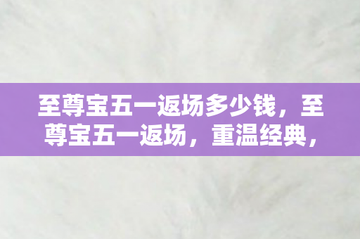至尊宝五一返场多少钱,至尊宝五一返场,重温经典,再续前缘 至尊宝五一返场多少钱,至尊宝五一返场,重温经典,再续前缘