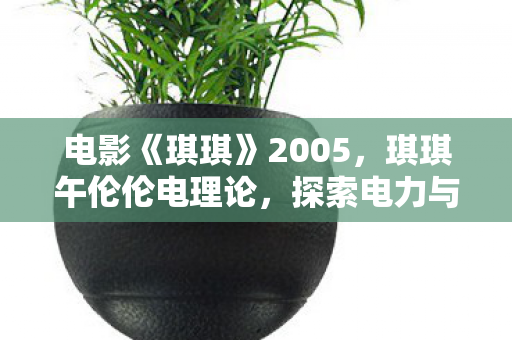电影《琪琪》2005,琪琪午伦伦电理论,探索电力与科技的奇妙交汇 电影《琪琪》2005,琪琪午伦伦电理论,探索电力与科技的奇妙交汇