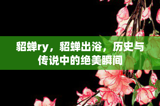 貂蝉ry,貂蝉出浴,历史与传说中的绝美瞬间 貂蝉ry,貂蝉出浴,历史与传说中的绝美瞬间