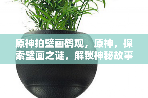 原神拍壁画鹤观,原神,探索壁画之谜,解锁神秘故事 原神拍壁画鹤观,原神,探索壁画之谜,解锁神秘故事