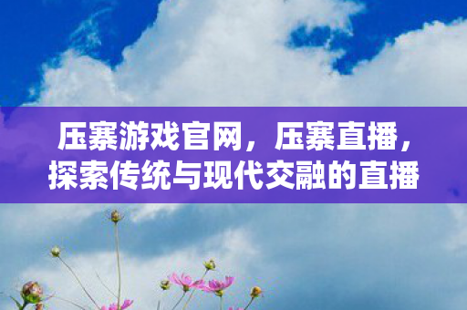 压寨游戏官网，压寨直播，探索传统与现代交融的直播新形式