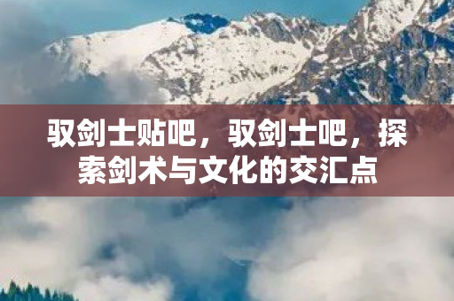 驭剑士贴吧,驭剑士吧,探索剑术与文化的交汇点 驭剑士贴吧,驭剑士吧,探索剑术与文化的交汇点