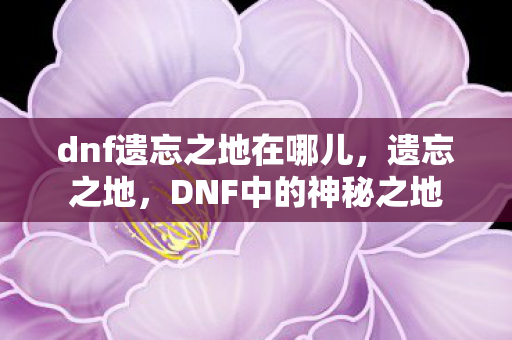 dnf遗忘之地在哪儿,遗忘之地,DNF中的神秘之地 dnf遗忘之地在哪儿,遗忘之地,DNF中的神秘之地