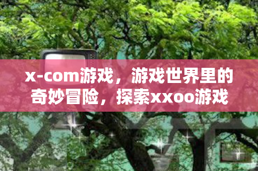 x-com游戏,游戏世界里的奇妙冒险,探索xxoo游戏的无限可能 x-com游戏,游戏世界里的奇妙冒险,探索xxoo游戏的无限可能