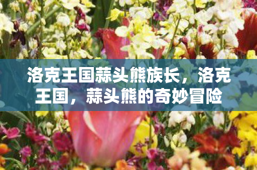 洛克王国蒜头熊族长,洛克王国,蒜头熊的奇妙冒险 洛克王国蒜头熊族长,洛克王国,蒜头熊的奇妙冒险