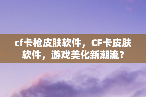 cf卡枪皮肤软件，CF卡皮肤软件，游戏美化新潮流？