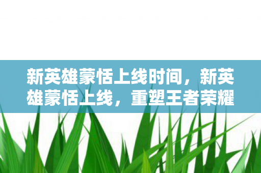 新英雄蒙恬上线时间，新英雄蒙恬上线，重塑王者荣耀战场格局