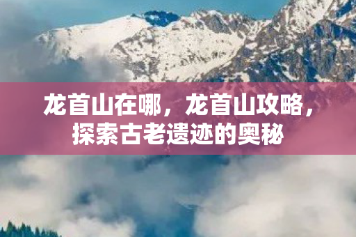 龙首山在哪，龙首山攻略，探索古老遗迹的奥秘