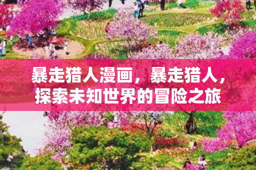 暴走猎人漫画,暴走猎人,探索未知世界的冒险之旅 暴走猎人漫画,暴走猎人,探索未知世界的冒险之旅