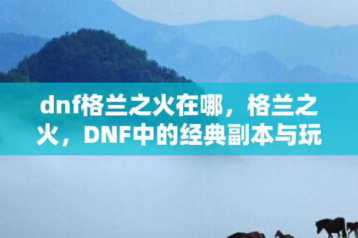 dnf格兰之火在哪，格兰之火，DNF中的经典副本与玩家情怀