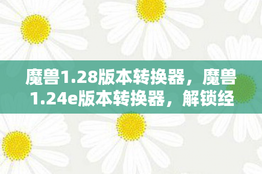 魔兽1.28版本转换器，魔兽1.24e版本转换器，解锁经典游戏的全新体验