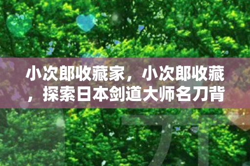 小次郎收藏家，小次郎收藏，探索日本剑道大师名刀背后的故事