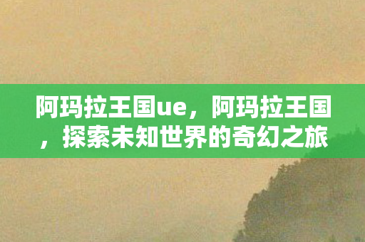 阿玛拉王国ue,阿玛拉王国,探索未知世界的奇幻之旅 阿玛拉王国ue,阿玛拉王国,探索未知世界的奇幻之旅