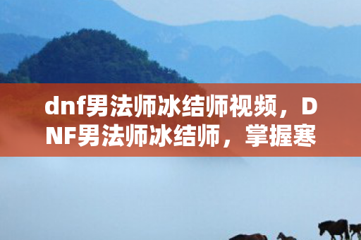 dnf男法师冰结师视频，DNF男法师冰结师，掌握寒冰之力的神秘法师