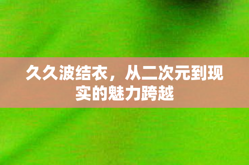 久久波结衣,从二次元到现实的魅力跨越 久久波结衣,从二次元到现实的魅力跨越
