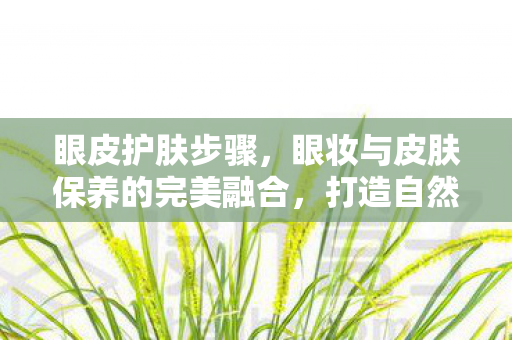 眼皮护肤步骤,眼妆与皮肤保养的完美融合,打造自然美肌的秘诀 眼皮护肤步骤,眼妆与皮肤保养的完美融合,打造自然美肌的秘诀
