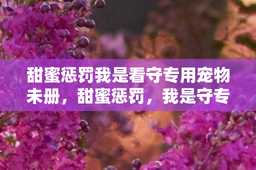 甜蜜惩罚我是看守专用宠物未册,甜蜜惩罚,我是守专用宠物 甜蜜惩罚我是看守专用宠物未册,甜蜜惩罚,我是守专用宠物