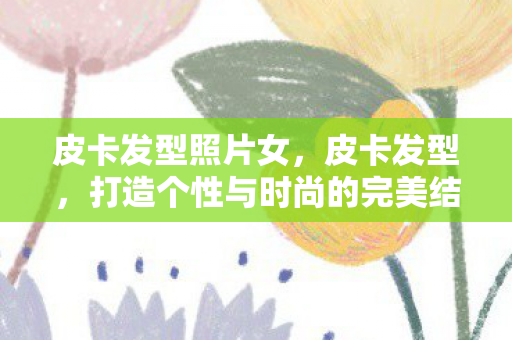 皮卡发型照片女，皮卡发型，打造个性与时尚的完美结合