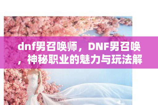 dnf男召唤师,DNF男召唤,神秘职业的魅力与玩法解析 dnf男召唤师,DNF男召唤,神秘职业的魅力与玩法解析