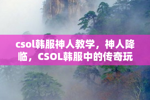 csol韩服神人教学,神人降临,CSOL韩服中的传奇玩家 csol韩服神人教学,神人降临,CSOL韩服中的传奇玩家