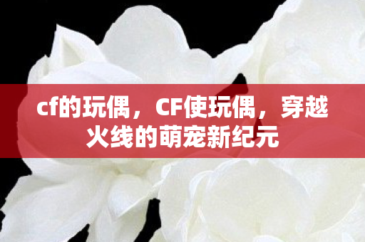 cf的玩偶,CF使玩偶,穿越火线的萌宠新纪元 cf的玩偶,CF使玩偶,穿越火线的萌宠新纪元