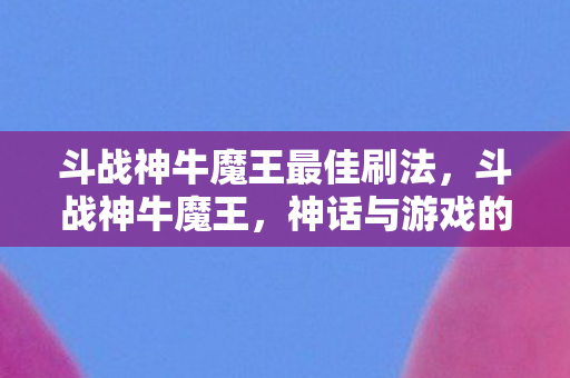 斗战神牛魔王最佳刷法，斗战神牛魔王，神话与游戏的交织